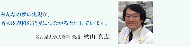 みんなの夢の実現が、名大皮膚科の発展につながると信じています。名古屋大学皮膚科　教授　秋山　真志