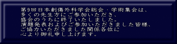 第9回日本創傷外科学会総会・学術集会は、 多くの先生方にご参加いただき、 盛会のうちに終了いたしました。 演題発表およびご参加いただきました皆様、 ご協力いただきました関係各位に 心より御礼申し上げます。