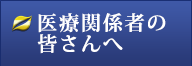 医療関係者の皆さんへ